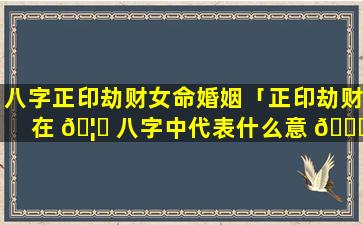 八字正印劫财女命婚姻「正印劫财在 🦍 八字中代表什么意 🐕 思」